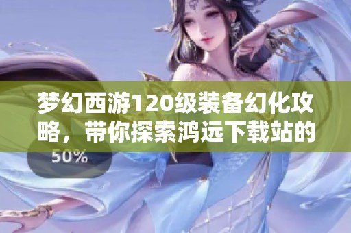 梦幻西游120级装备幻化攻略，带你探索鸿远下载站的精彩之旅