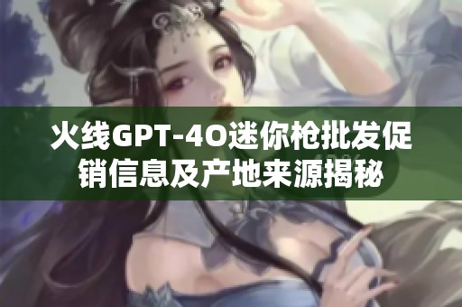 火线GPT-4O迷你枪批发促销信息及产地来源揭秘