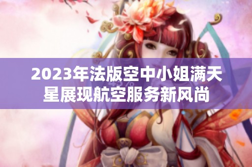 2023年法版空中小姐满天星展现航空服务新风尚