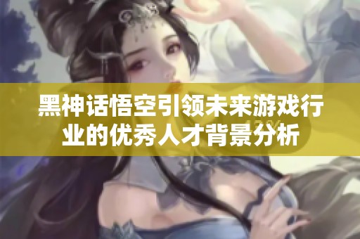 黑神话悟空引领未来游戏行业的优秀人才背景分析
