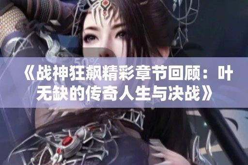 《战神狂飙精彩章节回顾：叶无缺的传奇人生与决战》