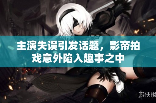 主演失误引发话题，影帝拍戏意外陷入趣事之中