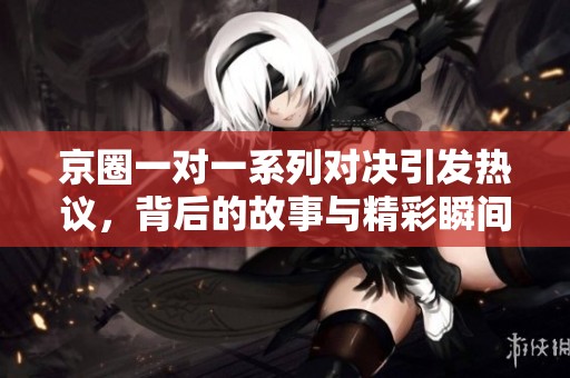 京圈一对一系列对决引发热议，背后的故事与精彩瞬间盘点