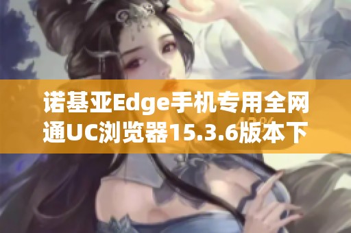 诺基亚Edge手机专用全网通UC浏览器15.3.6版本下载指南