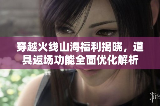 穿越火线山海福利揭晓，道具返场功能全面优化解析