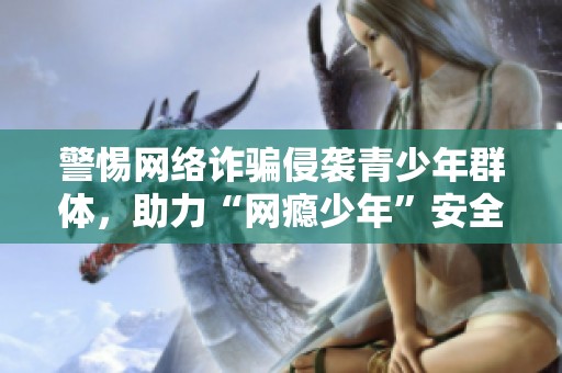 警惕网络诈骗侵袭青少年群体，助力“网瘾少年”安全上网