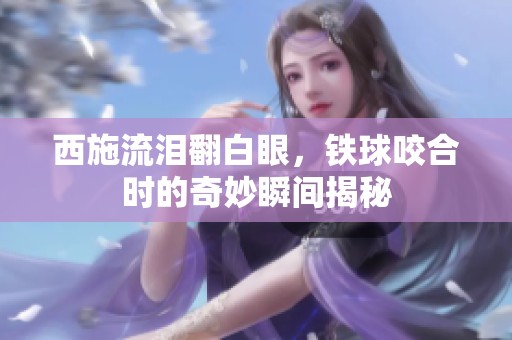 西施流泪翻白眼，铁球咬合时的奇妙瞬间揭秘