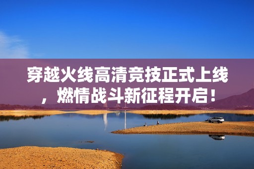 穿越火线高清竞技正式上线，燃情战斗新征程开启！