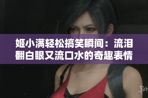 姬小满轻松搞笑瞬间：流泪翻白眼又流口水的奇趣表情