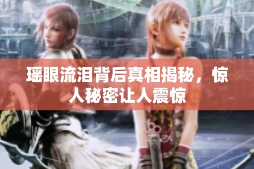 瑶眼流泪背后真相揭秘，惊人秘密让人震惊