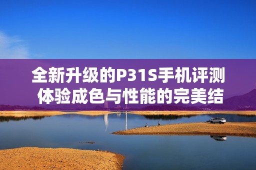 全新升级的P31S手机评测 体验成色与性能的完美结合