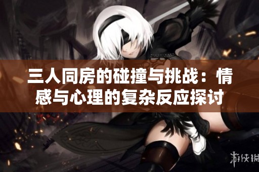 三人同房的碰撞与挑战：情感与心理的复杂反应探讨