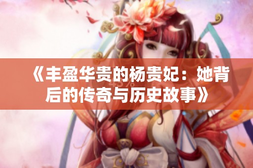 《丰盈华贵的杨贵妃：她背后的传奇与历史故事》