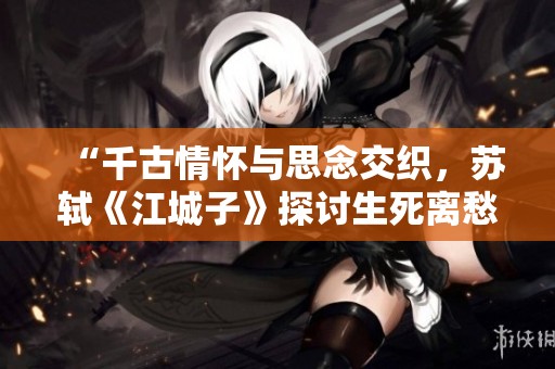 “千古情怀与思念交织，苏轼《江城子》探讨生死离愁”