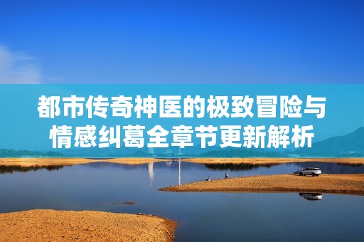 都市传奇神医的极致冒险与情感纠葛全章节更新解析