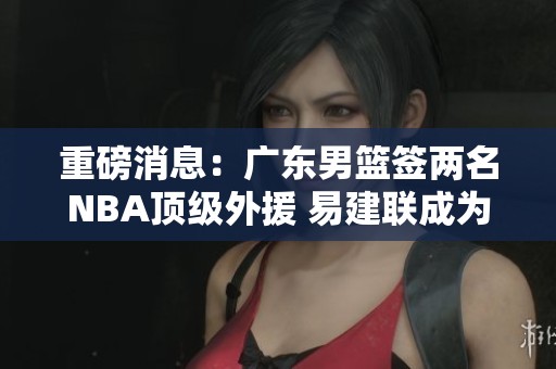 重磅消息：广东男篮签两名NBA顶级外援 易建联成为球队合作伙伴