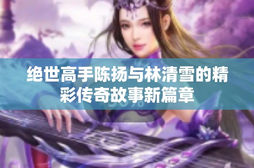 绝世高手陈扬与林清雪的精彩传奇故事新篇章