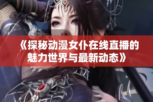 《探秘动漫女仆在线直播的魅力世界与最新动态》