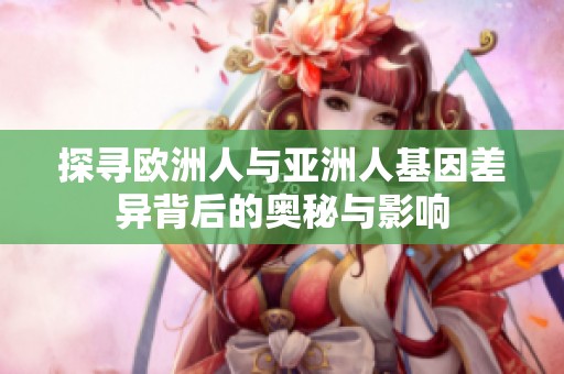 探寻欧洲人与亚洲人基因差异背后的奥秘与影响