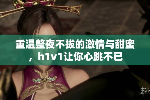重温整夜不拔的激情与甜蜜，h1v1让你心跳不已