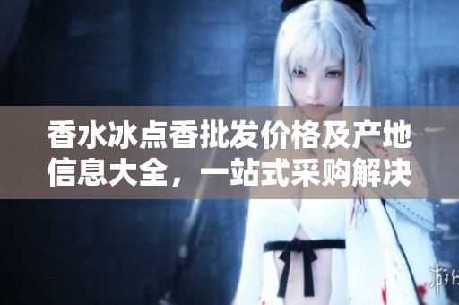香水冰点香批发价格及产地信息大全，一站式采购解决方案