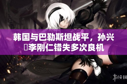 韩国与巴勒斯坦战平，孙兴慜李刚仁错失多次良机