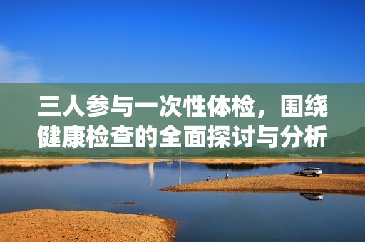 三人参与一次性体检，围绕健康检查的全面探讨与分析