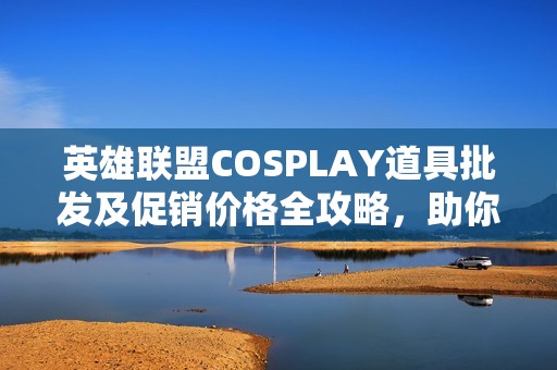 英雄联盟COSPLAY道具批发及促销价格全攻略，助你轻松选择