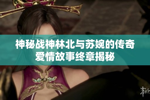 神秘战神林北与苏婉的传奇爱情故事终章揭秘