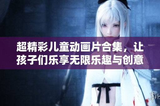 超精彩儿童动画片合集，让孩子们乐享无限乐趣与创意小游戏
