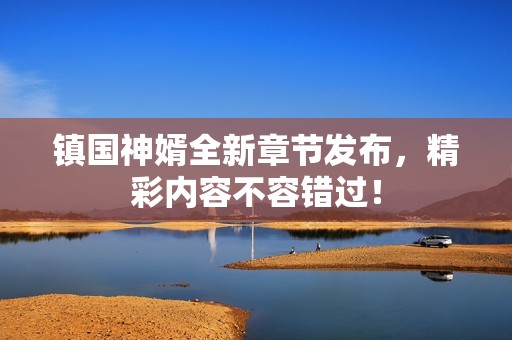 镇国神婿全新章节发布，精彩内容不容错过！