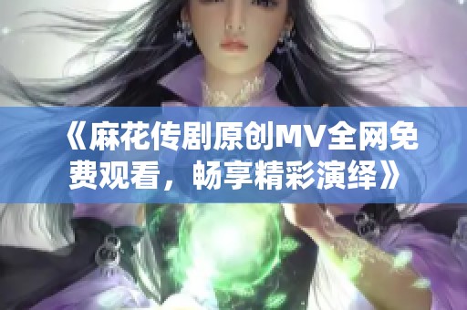 《麻花传剧原创MV全网免费观看，畅享精彩演绎》