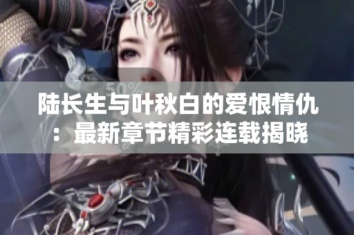 陆长生与叶秋白的爱恨情仇：最新章节精彩连载揭晓