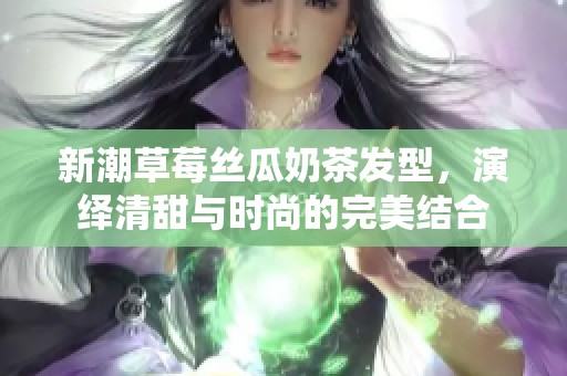 新潮草莓丝瓜奶茶发型，演绎清甜与时尚的完美结合
