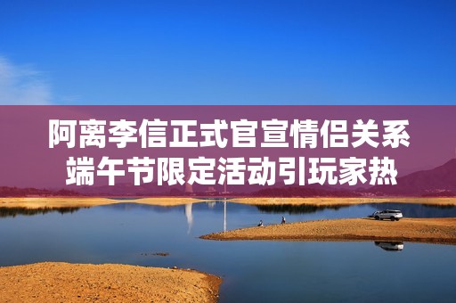 阿离李信正式官宣情侣关系 端午节限定活动引玩家热议