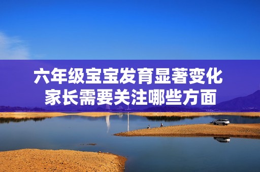 六年级宝宝发育显著变化 家长需要关注哪些方面