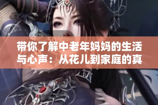 带你了解中老年妈妈的生活与心声：从花儿到家庭的真实故事