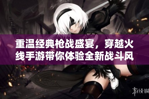 重温经典枪战盛宴，穿越火线手游带你体验全新战斗风潮