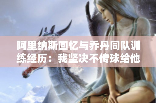 阿里纳斯回忆与乔丹同队训练经历：我坚决不传球给他