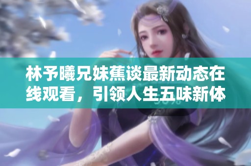 林予曦兄妹蕉谈最新动态在线观看，引领人生五味新体验