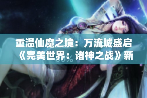 重温仙魔之境：万流城盛启《完美世界：诸神之战》新篇章