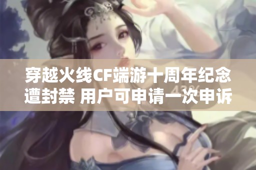 穿越火线CF端游十周年纪念遭封禁 用户可申请一次申诉机会