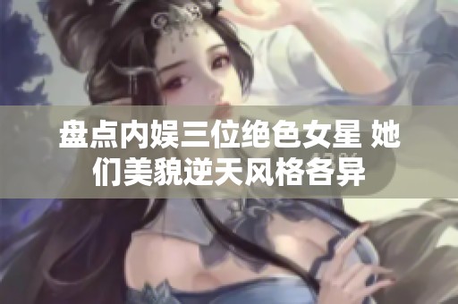 盘点内娱三位绝色女星 她们美貌逆天风格各异