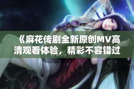 《麻花传剧全新原创MV高清观看体验，精彩不容错过》