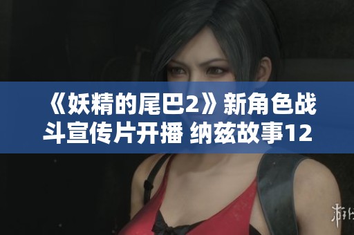 《妖精的尾巴2》新角色战斗宣传片开播 纳兹故事12月12日揭晓