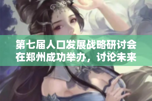 第七届人口发展战略研讨会在郑州成功举办，讨论未来发展方向