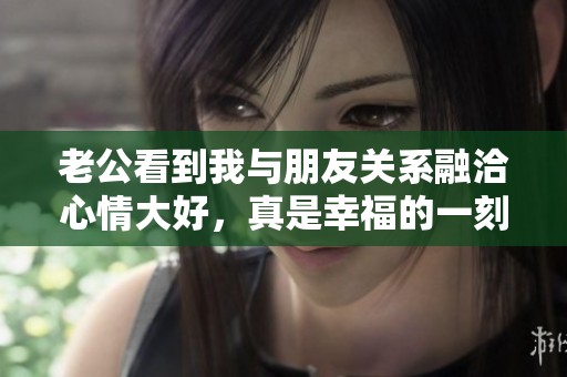 老公看到我与朋友关系融洽心情大好，真是幸福的一刻