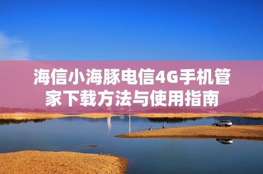 海信小海豚电信4G手机管家下载方法与使用指南