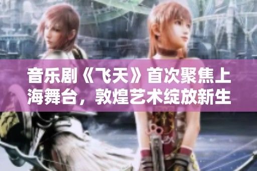 音乐剧《飞天》首次聚焦上海舞台，敦煌艺术绽放新生机