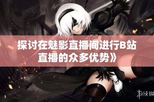 探讨在魅影直播间进行B站直播的众多优势》